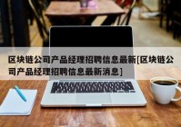 区块链公司产品经理招聘信息最新[区块链公司产品经理招聘信息最新消息]